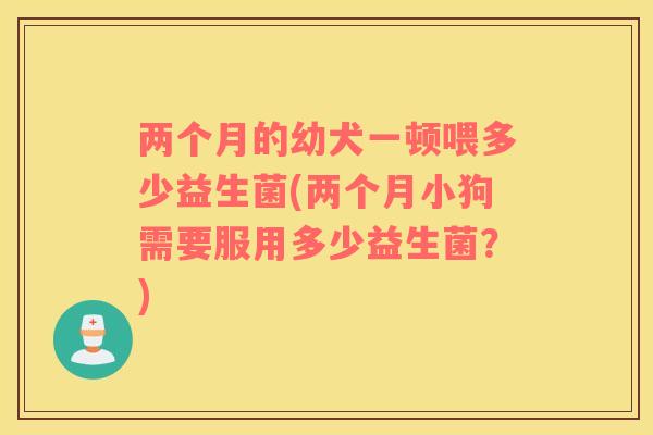 两个月的幼犬一顿喂多少益生菌(两个月小狗需要服用多少益生菌？)