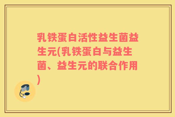乳铁蛋白活性益生菌益生元(乳铁蛋白与益生菌、益生元的联合作用)
