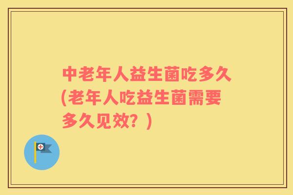 中老年人益生菌吃多久(老年人吃益生菌需要多久见效？)