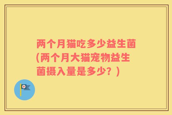 两个月猫吃多少益生菌(两个月大猫宠物益生菌摄入量是多少？)