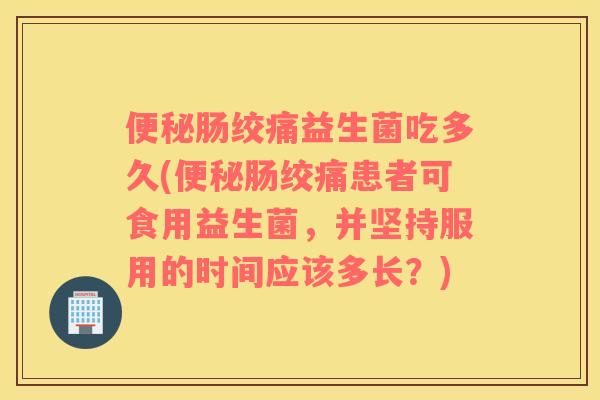 便秘肠绞痛益生菌吃多久(便秘肠绞痛患者可食用益生菌，并坚持服用的时间应该多长？)