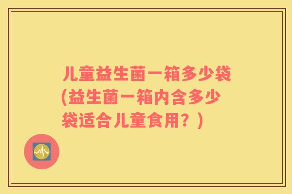 儿童益生菌一箱多少袋(益生菌一箱内含多少袋适合儿童食用？)