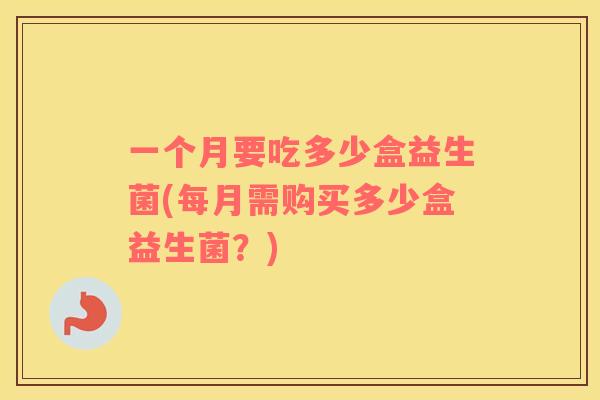 一个月要吃多少盒益生菌(每月需购买多少盒益生菌？)