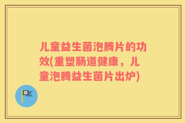 儿童益生菌泡腾片的功效(重塑肠道健康，儿童泡腾益生菌片出炉)