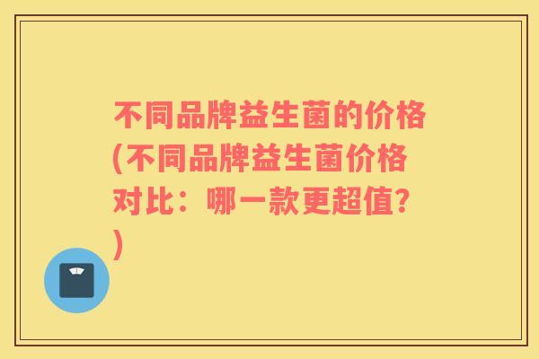 不同品牌益生菌的价格(不同品牌益生菌价格对比：哪一款更超值？)