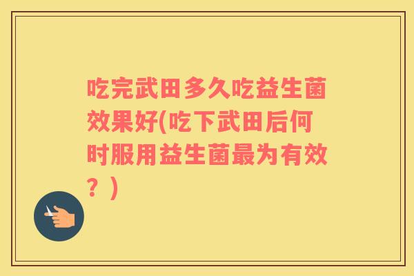 吃完武田多久吃益生菌效果好(吃下武田后何时服用益生菌最为有效？)