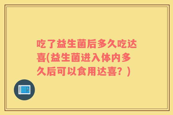 吃了益生菌后多久吃达喜(益生菌进入体内多久后可以食用达喜?) 吃了益生菌后多久吃达喜(益生菌进入体内多久后可以食用达喜?)
