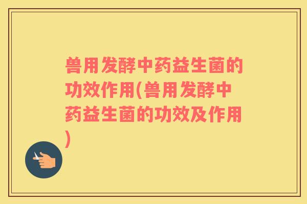 兽用发酵中药益生菌的功效作用(兽用发酵中药益生菌的功效及作用)