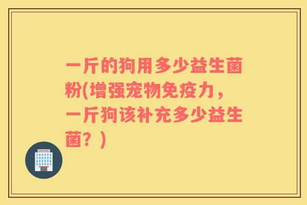 一斤的狗用多少益生菌粉(增强宠物免疫力，一斤狗该补充多少益生菌？)