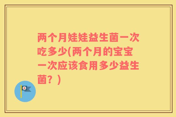 两个月娃娃益生菌一次吃多少(两个月的宝宝一次应该食用多少益生菌？)