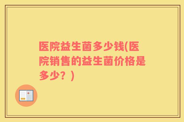 医院益生菌多少钱(医院销售的益生菌价格是多少？)