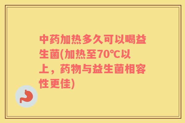 中药加热多久可以喝益生菌(加热至70℃以上，药物与益生菌相容性更佳)