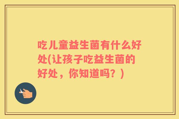 吃儿童益生菌有什么好处(让孩子吃益生菌的好处，你知道吗？)