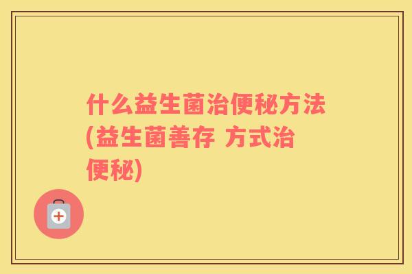 什么益生菌治便秘方法(益生菌善存 方式治便秘)