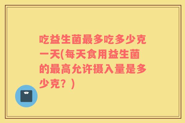吃益生菌最多吃多少克一天(每天食用益生菌的最高允许摄入量是多少克？)
