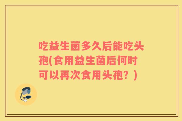 吃益生菌多久后能吃头孢(食用益生菌后何时可以再次食用头孢?) 吃益生菌多久后能吃头孢(食用益生菌后何时可以再次食用头孢?)