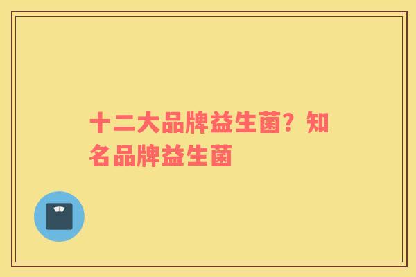 十二大品牌益生菌？知名品牌益生菌