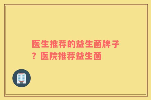 医生推荐的益生菌牌子？医院推荐益生菌