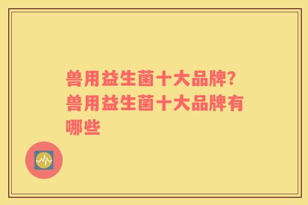 兽用益生菌十大品牌？兽用益生菌十大品牌有哪些