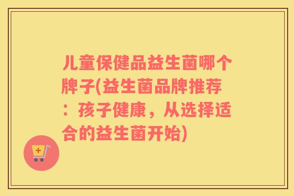 儿童保健品益生菌哪个牌子(益生菌品牌推荐：孩子健康，从选择适合的益生菌开始)