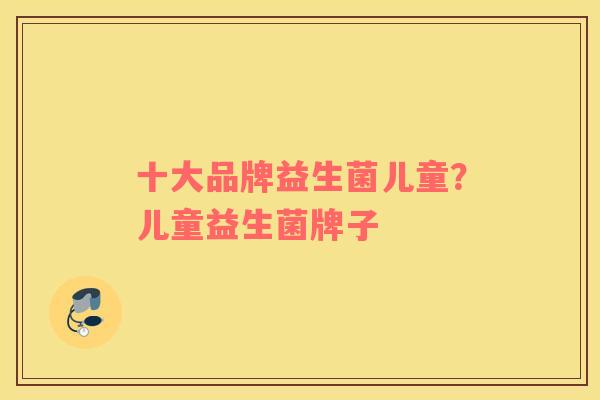 十大品牌益生菌儿童？儿童益生菌牌子