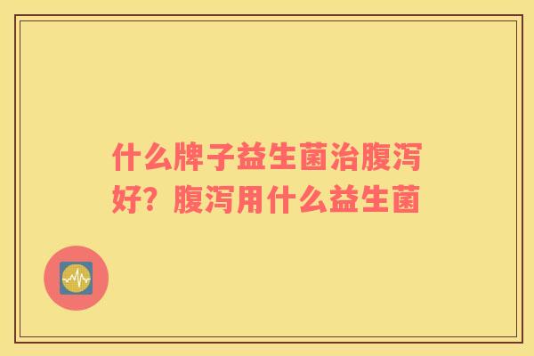 什么牌子益生菌治腹泻好？腹泻用什么益生菌