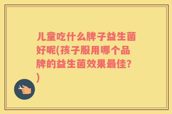 儿童吃什么牌子益生菌好呢(孩子服用哪个品牌的益生菌效果最佳？)