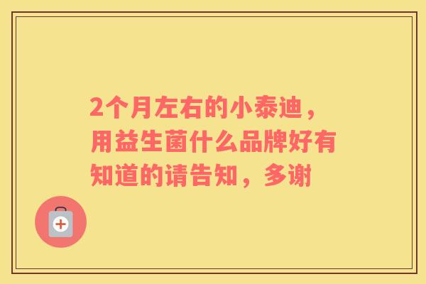 2个月左右的小泰迪，用益生菌什么品牌好有知道的请告知，多谢