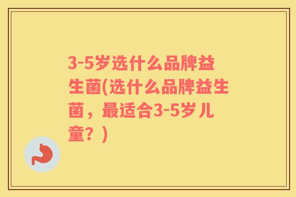 3-5岁选什么品牌益生菌(选什么品牌益生菌，最适合3-5岁儿童？)