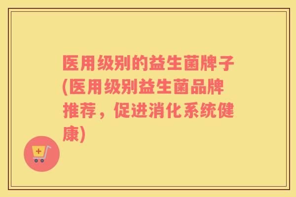 医用级别的益生菌牌子(医用级别益生菌品牌推荐，促进消化系统健康)