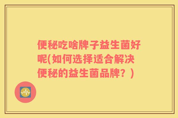 便秘吃啥牌子益生菌好呢(如何选择适合解决便秘的益生菌品牌？)