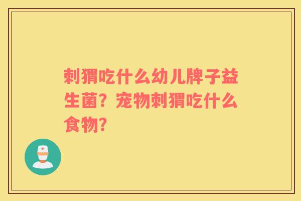 刺猬吃什么幼儿牌子益生菌？宠物刺猬吃什么食物？
