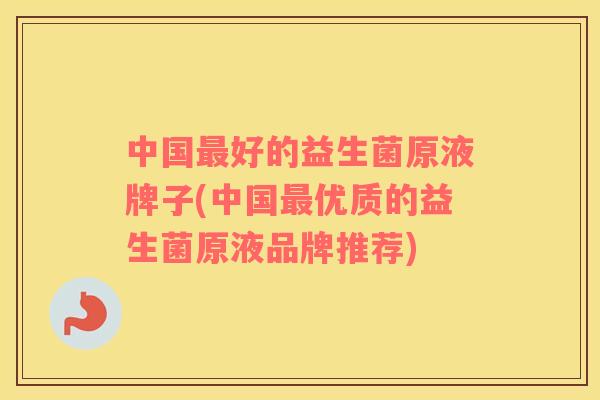 中国最好的益生菌原液牌子(中国最优质的益生菌原液品牌推荐)