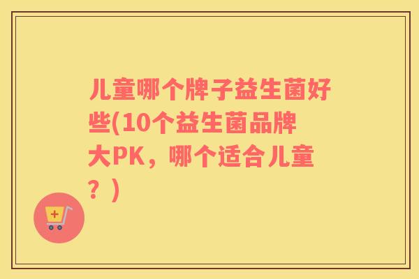 儿童哪个牌子益生菌好些(10个益生菌品牌大PK，哪个适合儿童？)