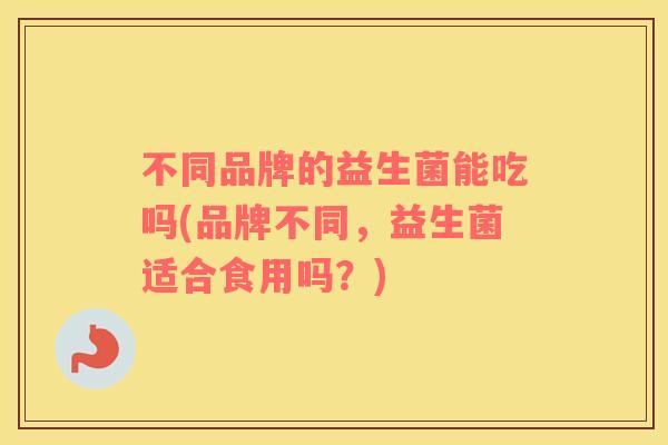 不同品牌的益生菌能吃吗(品牌不同，益生菌适合食用吗？)