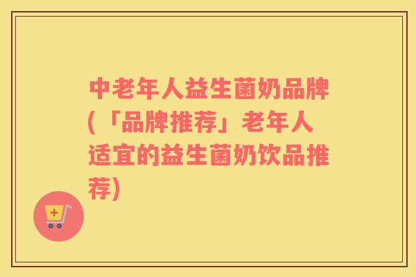 中老年人益生菌奶品牌(「品牌推荐」老年人适宜的益生菌奶饮品推荐)