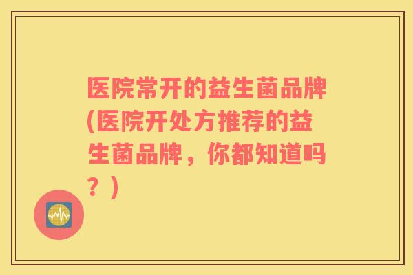 医院常开的益生菌品牌(医院开处方推荐的益生菌品牌，你都知道吗？)