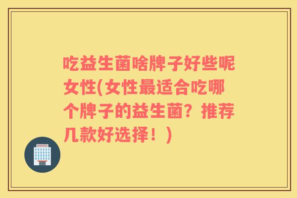 吃益生菌啥牌子好些呢女性(女性最适合吃哪个牌子的益生菌？推荐几款好选择！)