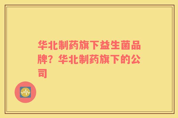 华北制药旗下益生菌品牌？华北制药旗下的公司