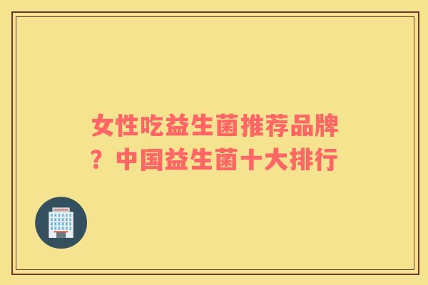 女性吃益生菌推荐品牌？中国益生菌十大排行