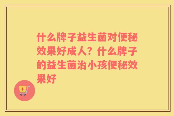 什么牌子益生菌对便秘效果好成人？什么牌子的益生菌治小孩便秘效果好