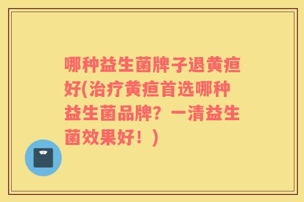 哪种益生菌牌子退黄疸好(治疗黄疸首选哪种益生菌品牌？一清益生菌效果好！)