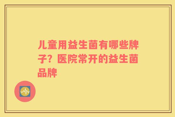 儿童用益生菌有哪些牌子？医院常开的益生菌品牌
