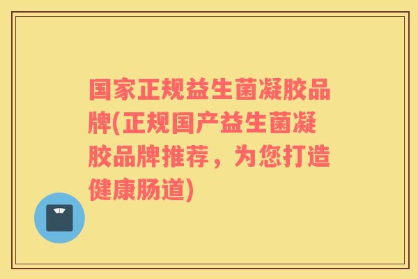 国家正规益生菌凝胶品牌(正规国产益生菌凝胶品牌推荐，为您打造健康肠道)