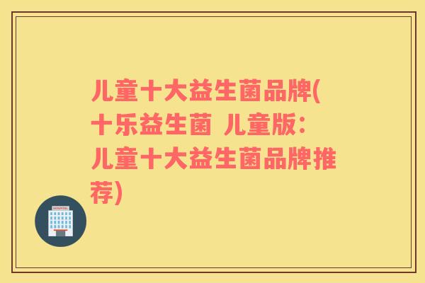 儿童十大益生菌品牌(十乐益生菌 儿童版：儿童十大益生菌品牌推荐)