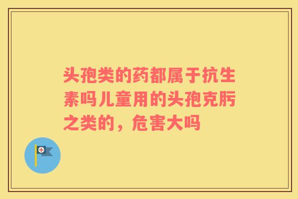头孢类的药都属于抗生素吗儿童用的头孢克肟之类的，危害大吗