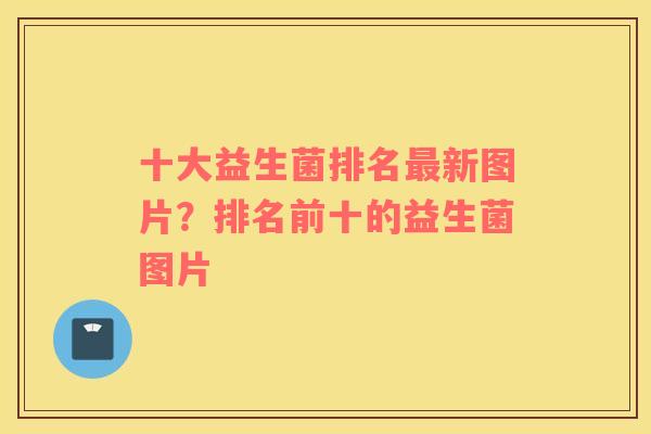 十大益生菌排名最新图片？排名前十的益生菌图片