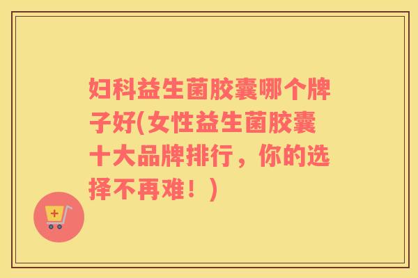 妇科益生菌胶囊哪个牌子好(女性益生菌胶囊十大品牌排行，你的选择不再难！)