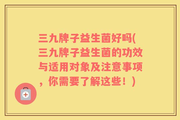 三九牌子益生菌好吗(三九牌子益生菌的功效与适用对象及注意事项,你需要了解这些!) 三九牌子益生菌好吗(三九牌子益生菌的功效与适用对象及注意事项,你需要了解这些!)