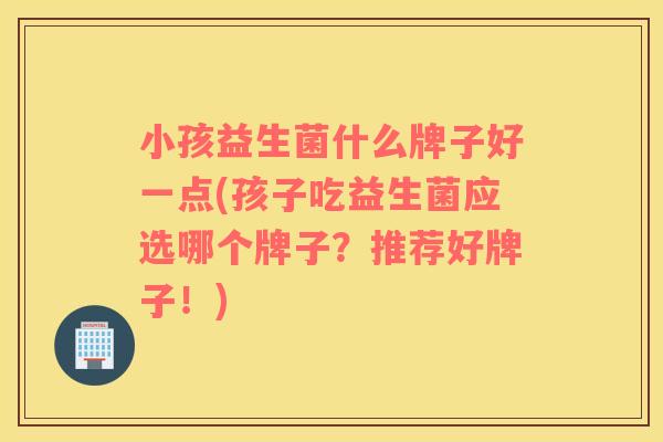 小孩益生菌什么牌子好一点(孩子吃益生菌应选哪个牌子？推荐好牌子！)